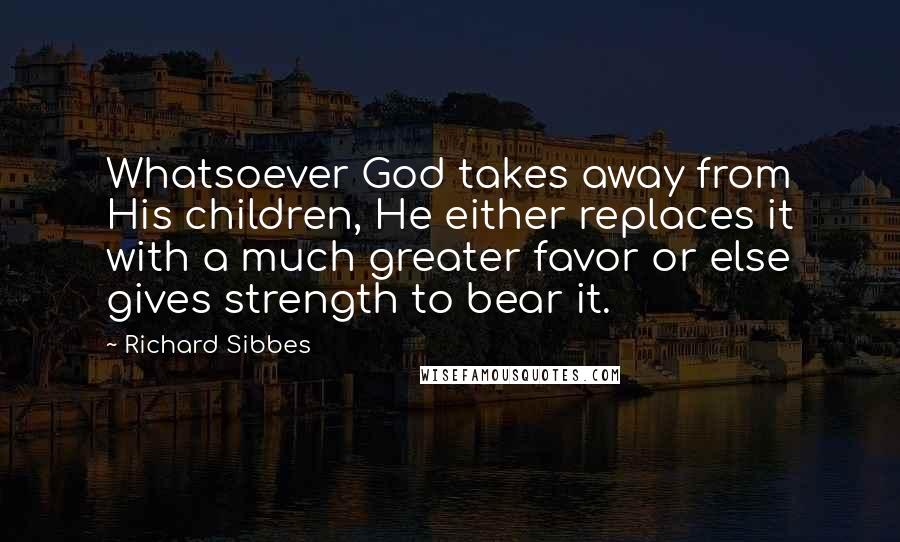 Richard Sibbes Quotes: Whatsoever God takes away from His children, He either replaces it with a much greater favor or else gives strength to bear it.