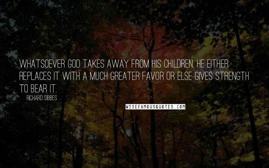 Richard Sibbes Quotes: Whatsoever God takes away from His children, He either replaces it with a much greater favor or else gives strength to bear it.