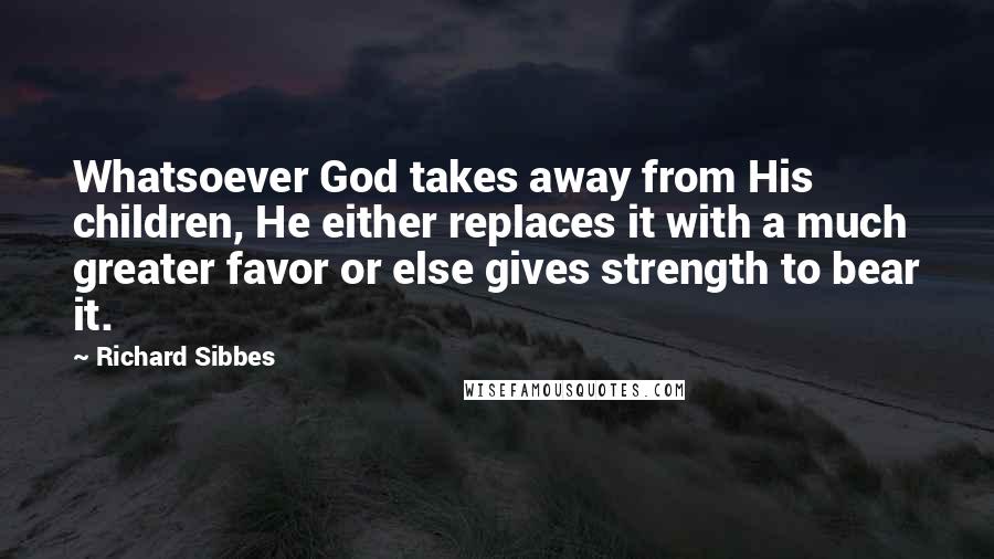 Richard Sibbes Quotes: Whatsoever God takes away from His children, He either replaces it with a much greater favor or else gives strength to bear it.