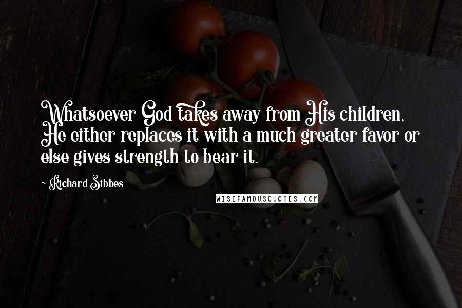 Richard Sibbes Quotes: Whatsoever God takes away from His children, He either replaces it with a much greater favor or else gives strength to bear it.