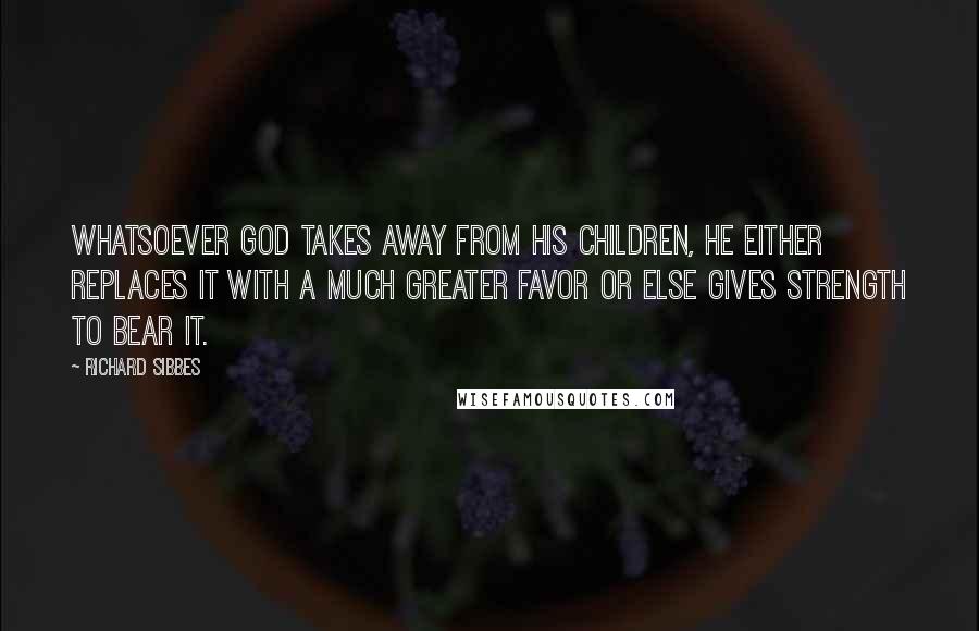 Richard Sibbes Quotes: Whatsoever God takes away from His children, He either replaces it with a much greater favor or else gives strength to bear it.