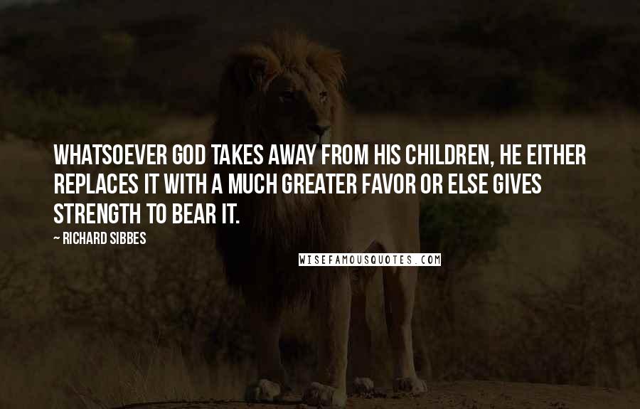 Richard Sibbes Quotes: Whatsoever God takes away from His children, He either replaces it with a much greater favor or else gives strength to bear it.