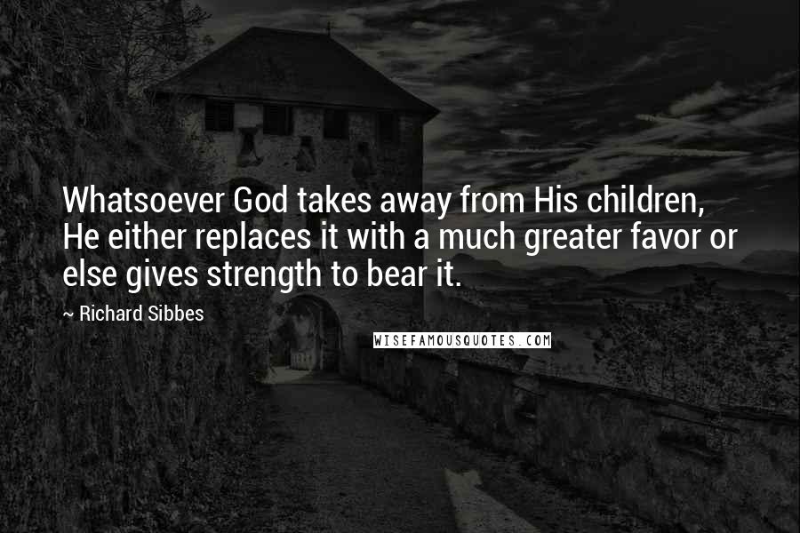 Richard Sibbes Quotes: Whatsoever God takes away from His children, He either replaces it with a much greater favor or else gives strength to bear it.