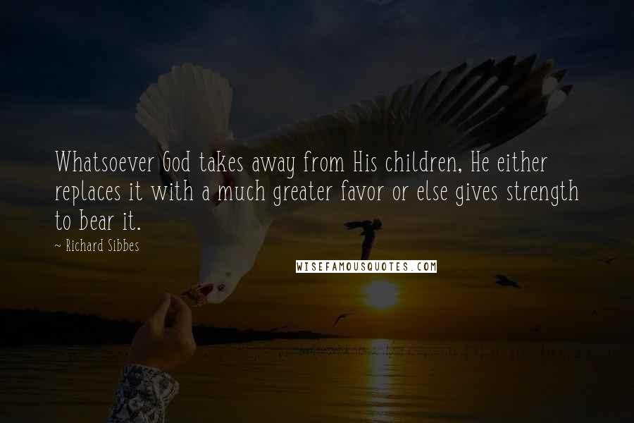 Richard Sibbes Quotes: Whatsoever God takes away from His children, He either replaces it with a much greater favor or else gives strength to bear it.