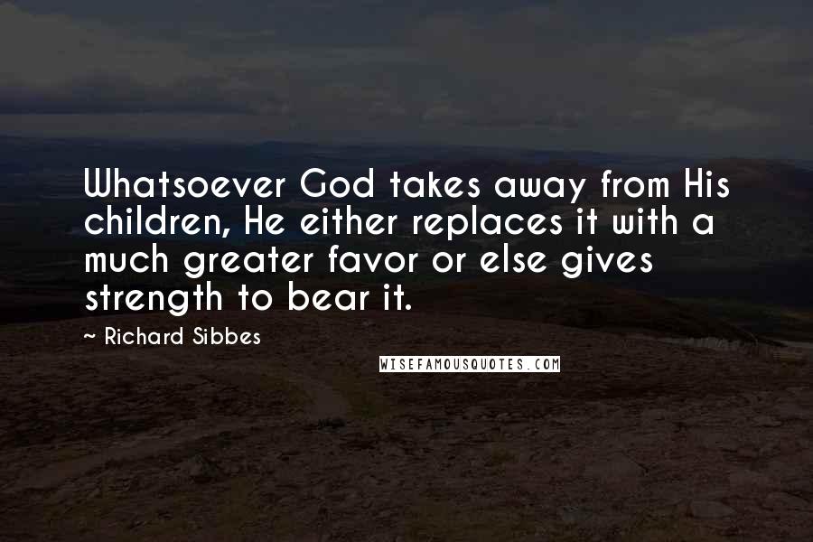 Richard Sibbes Quotes: Whatsoever God takes away from His children, He either replaces it with a much greater favor or else gives strength to bear it.