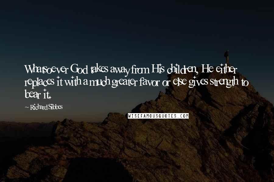 Richard Sibbes Quotes: Whatsoever God takes away from His children, He either replaces it with a much greater favor or else gives strength to bear it.