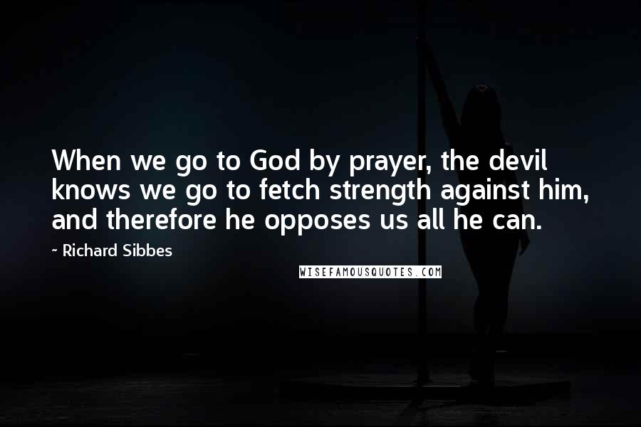 Richard Sibbes Quotes: When we go to God by prayer, the devil knows we go to fetch strength against him, and therefore he opposes us all he can.