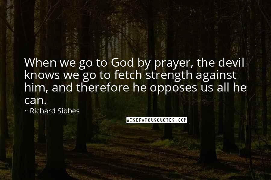 Richard Sibbes Quotes: When we go to God by prayer, the devil knows we go to fetch strength against him, and therefore he opposes us all he can.
