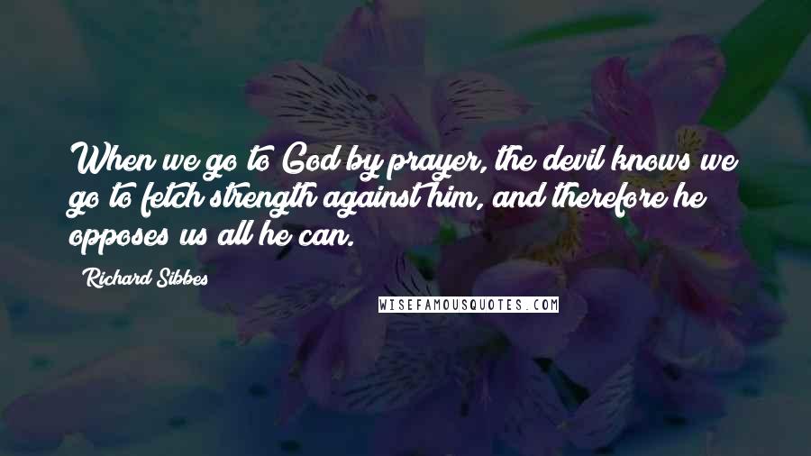 Richard Sibbes Quotes: When we go to God by prayer, the devil knows we go to fetch strength against him, and therefore he opposes us all he can.
