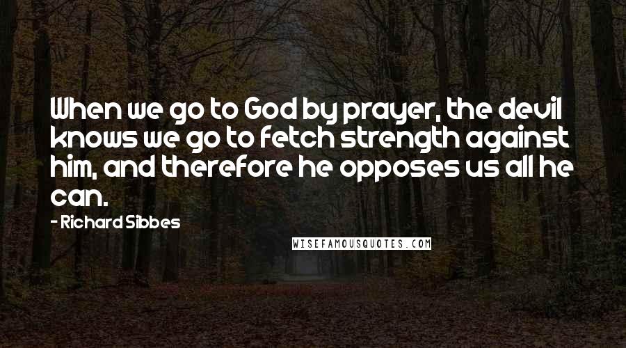 Richard Sibbes Quotes: When we go to God by prayer, the devil knows we go to fetch strength against him, and therefore he opposes us all he can.