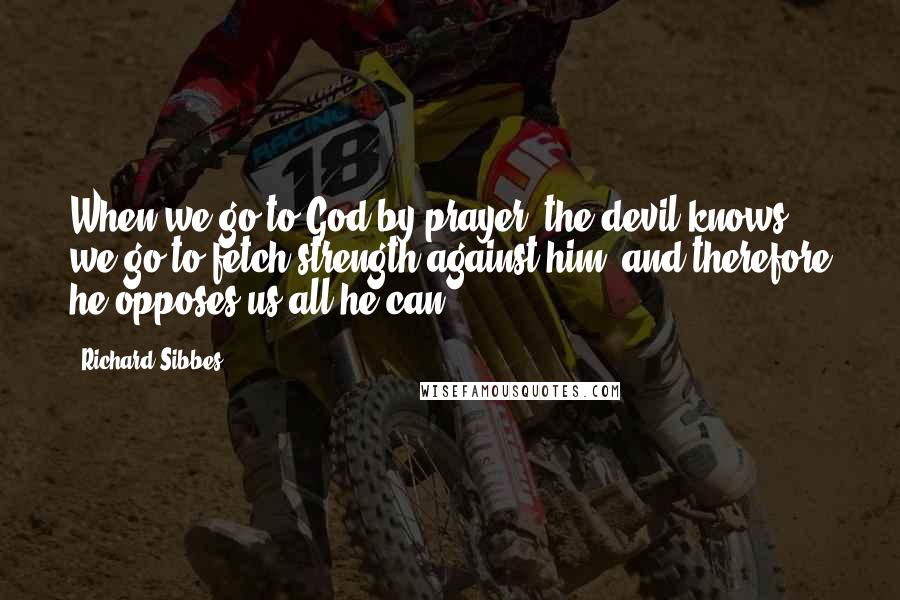Richard Sibbes Quotes: When we go to God by prayer, the devil knows we go to fetch strength against him, and therefore he opposes us all he can.