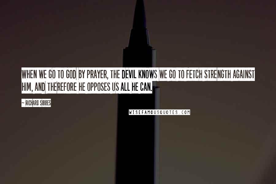 Richard Sibbes Quotes: When we go to God by prayer, the devil knows we go to fetch strength against him, and therefore he opposes us all he can.