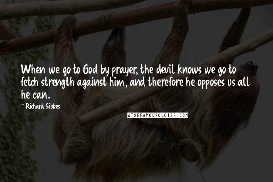 Richard Sibbes Quotes: When we go to God by prayer, the devil knows we go to fetch strength against him, and therefore he opposes us all he can.