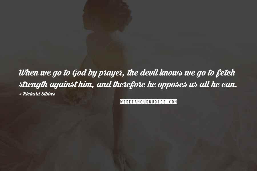 Richard Sibbes Quotes: When we go to God by prayer, the devil knows we go to fetch strength against him, and therefore he opposes us all he can.