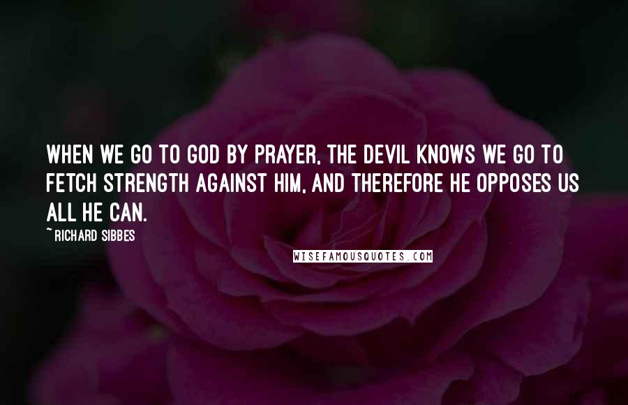 Richard Sibbes Quotes: When we go to God by prayer, the devil knows we go to fetch strength against him, and therefore he opposes us all he can.