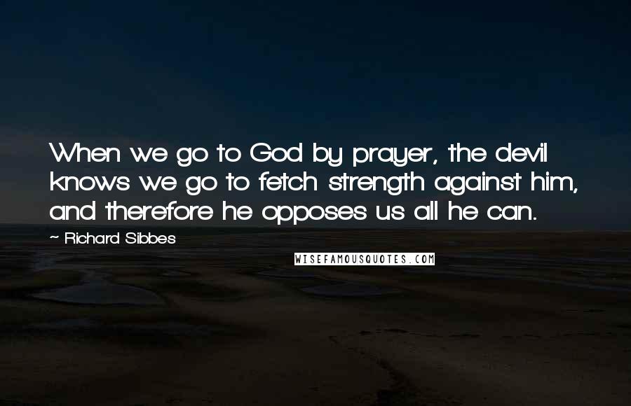 Richard Sibbes Quotes: When we go to God by prayer, the devil knows we go to fetch strength against him, and therefore he opposes us all he can.