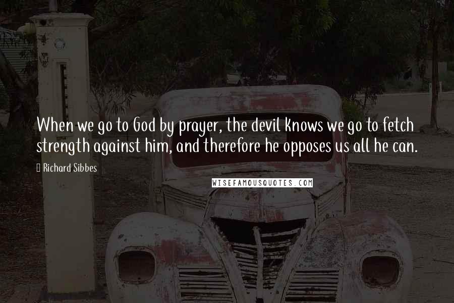 Richard Sibbes Quotes: When we go to God by prayer, the devil knows we go to fetch strength against him, and therefore he opposes us all he can.