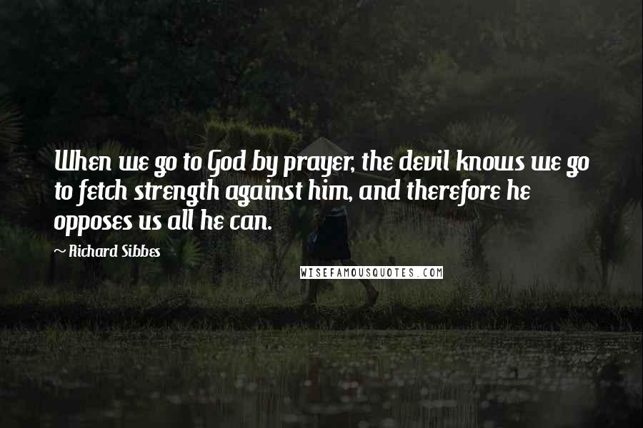 Richard Sibbes Quotes: When we go to God by prayer, the devil knows we go to fetch strength against him, and therefore he opposes us all he can.