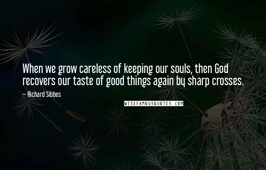 Richard Sibbes Quotes: When we grow careless of keeping our souls, then God recovers our taste of good things again by sharp crosses.