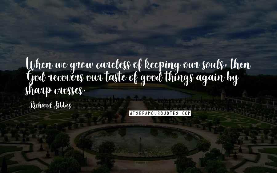 Richard Sibbes Quotes: When we grow careless of keeping our souls, then God recovers our taste of good things again by sharp crosses.