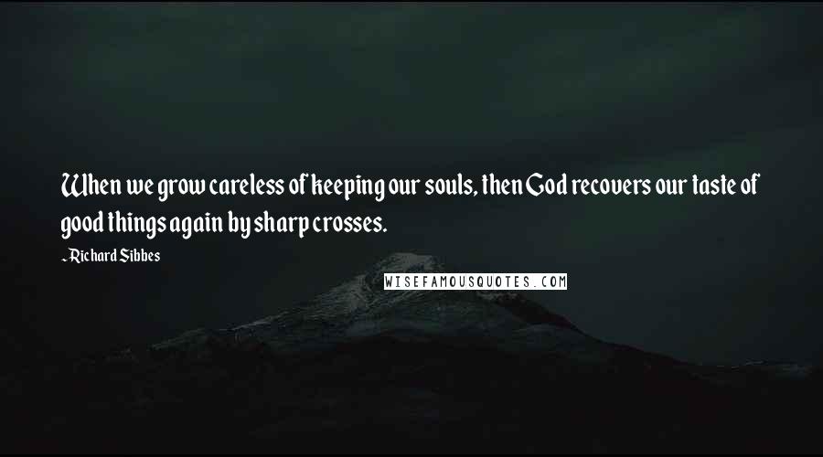 Richard Sibbes Quotes: When we grow careless of keeping our souls, then God recovers our taste of good things again by sharp crosses.