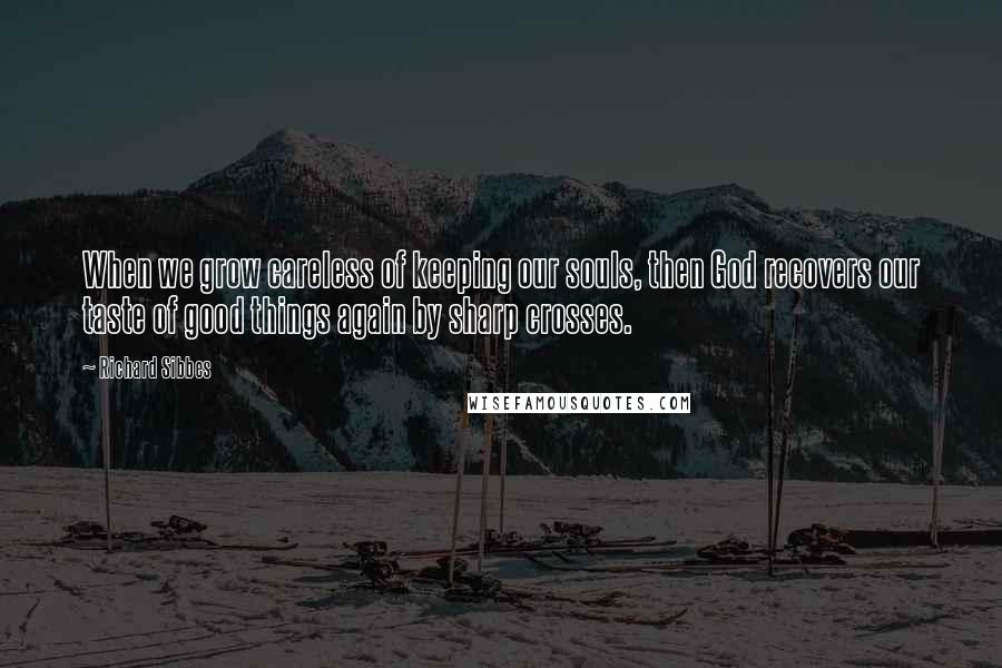 Richard Sibbes Quotes: When we grow careless of keeping our souls, then God recovers our taste of good things again by sharp crosses.