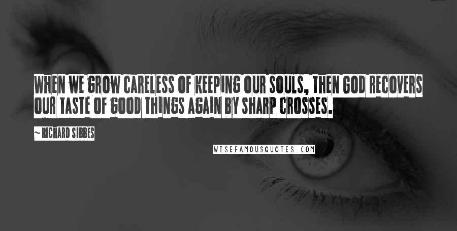 Richard Sibbes Quotes: When we grow careless of keeping our souls, then God recovers our taste of good things again by sharp crosses.