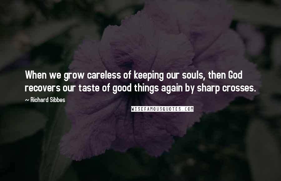 Richard Sibbes Quotes: When we grow careless of keeping our souls, then God recovers our taste of good things again by sharp crosses.