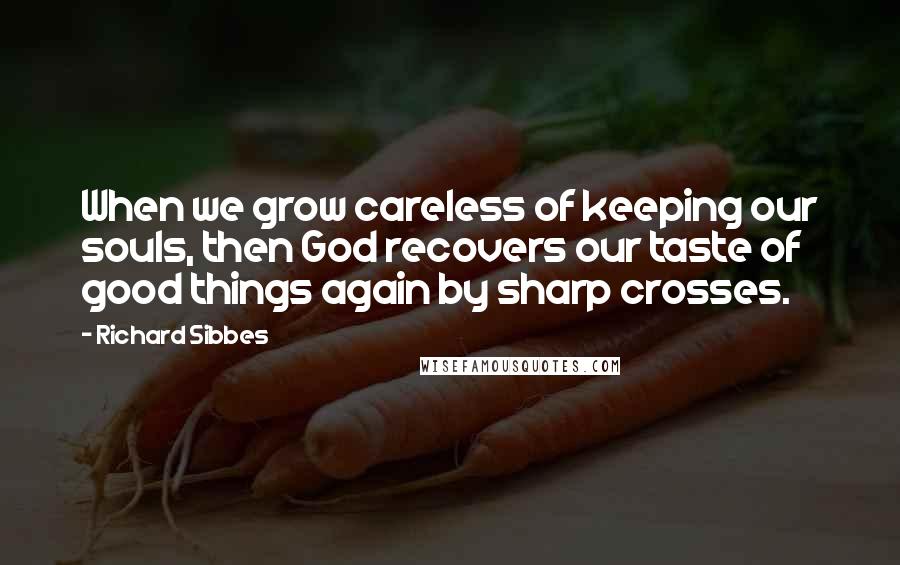 Richard Sibbes Quotes: When we grow careless of keeping our souls, then God recovers our taste of good things again by sharp crosses.