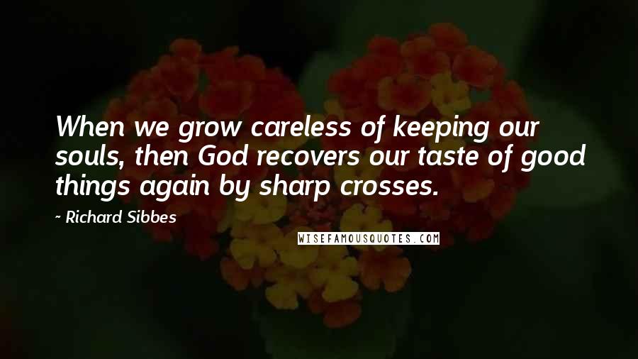 Richard Sibbes Quotes: When we grow careless of keeping our souls, then God recovers our taste of good things again by sharp crosses.