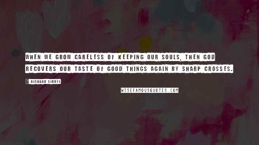 Richard Sibbes Quotes: When we grow careless of keeping our souls, then God recovers our taste of good things again by sharp crosses.