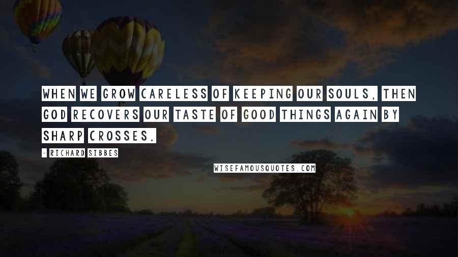 Richard Sibbes Quotes: When we grow careless of keeping our souls, then God recovers our taste of good things again by sharp crosses.