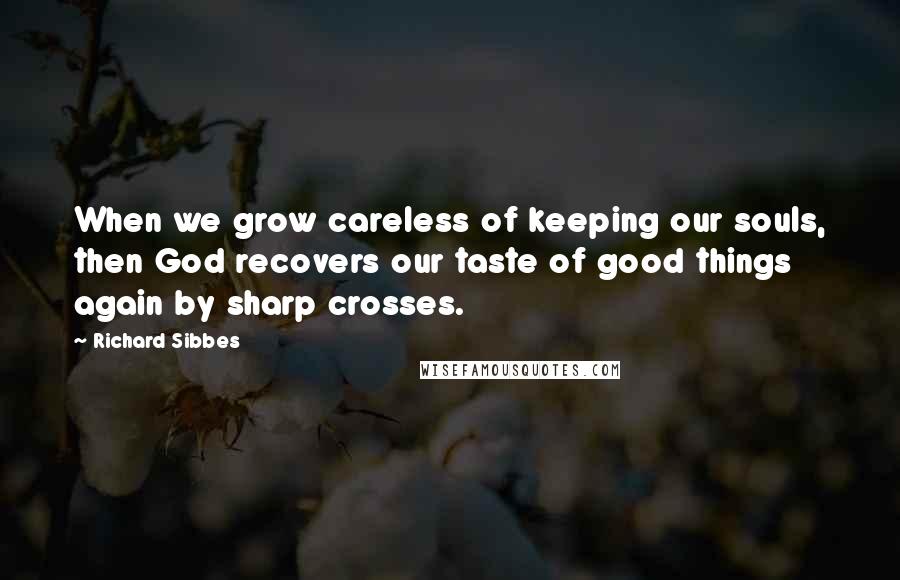 Richard Sibbes Quotes: When we grow careless of keeping our souls, then God recovers our taste of good things again by sharp crosses.
