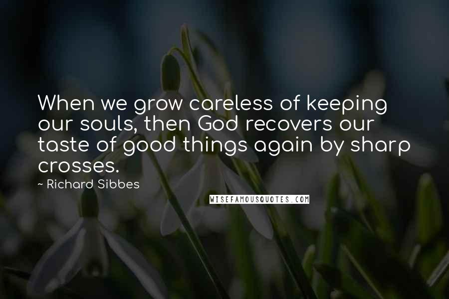 Richard Sibbes Quotes: When we grow careless of keeping our souls, then God recovers our taste of good things again by sharp crosses.