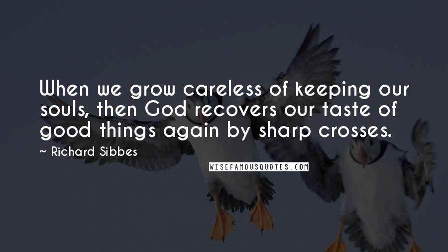 Richard Sibbes Quotes: When we grow careless of keeping our souls, then God recovers our taste of good things again by sharp crosses.