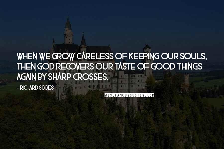 Richard Sibbes Quotes: When we grow careless of keeping our souls, then God recovers our taste of good things again by sharp crosses.