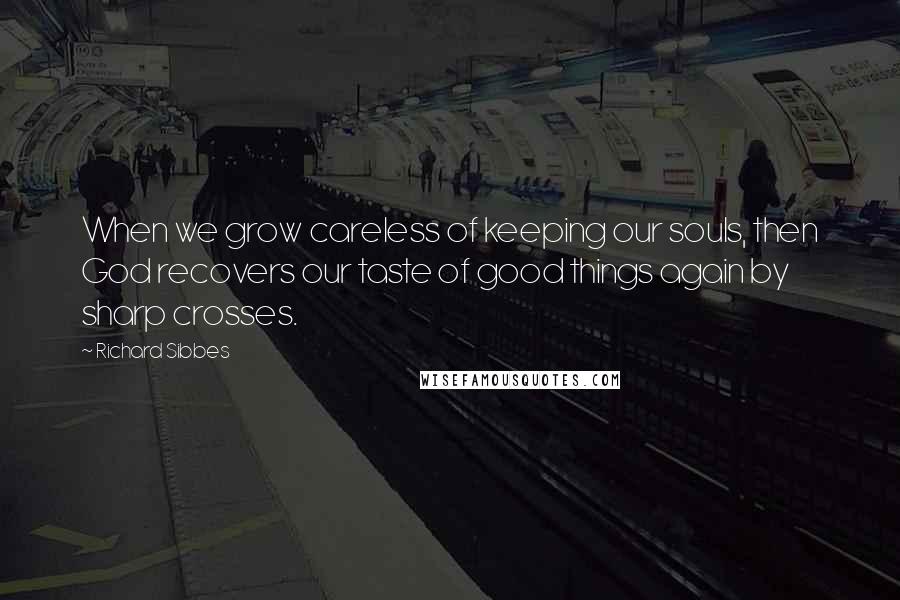 Richard Sibbes Quotes: When we grow careless of keeping our souls, then God recovers our taste of good things again by sharp crosses.