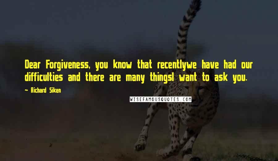 Richard Siken Quotes: Dear Forgiveness, you know that recentlywe have had our difficulties and there are many thingsI want to ask you.