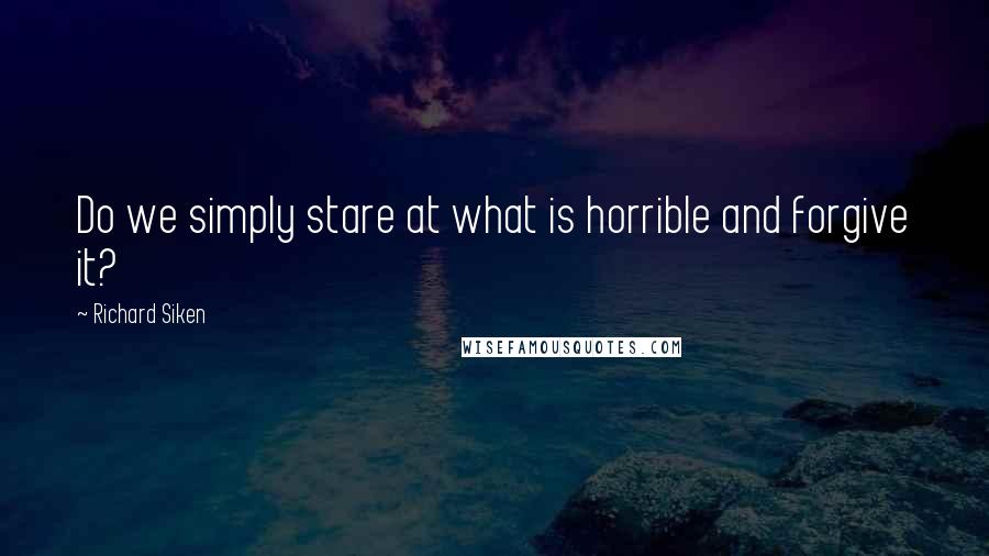 Richard Siken Quotes: Do we simply stare at what is horrible and forgive it?