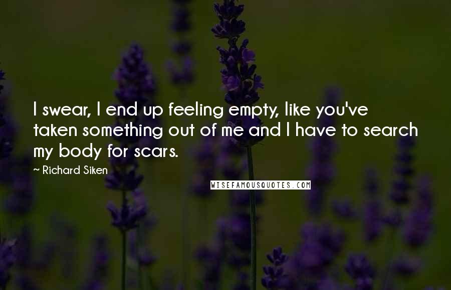 Richard Siken Quotes: I swear, I end up feeling empty, like you've taken something out of me and I have to search my body for scars.