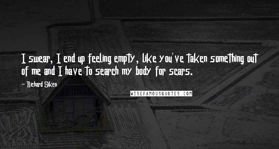 Richard Siken Quotes: I swear, I end up feeling empty, like you've taken something out of me and I have to search my body for scars.