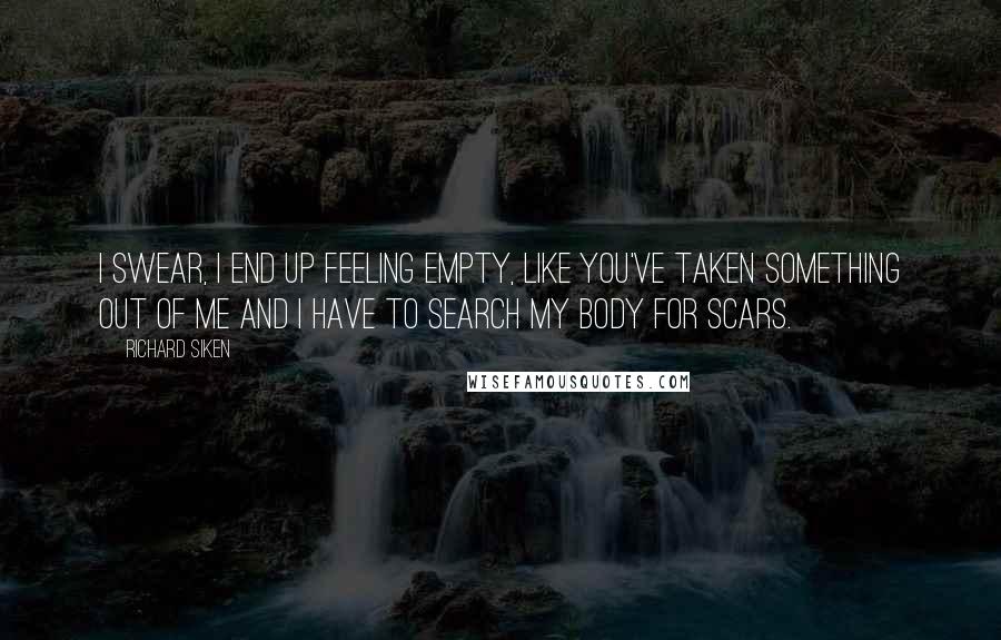 Richard Siken Quotes: I swear, I end up feeling empty, like you've taken something out of me and I have to search my body for scars.