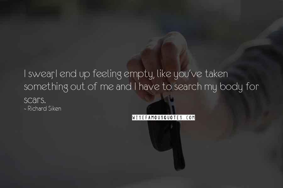 Richard Siken Quotes: I swear, I end up feeling empty, like you've taken something out of me and I have to search my body for scars.