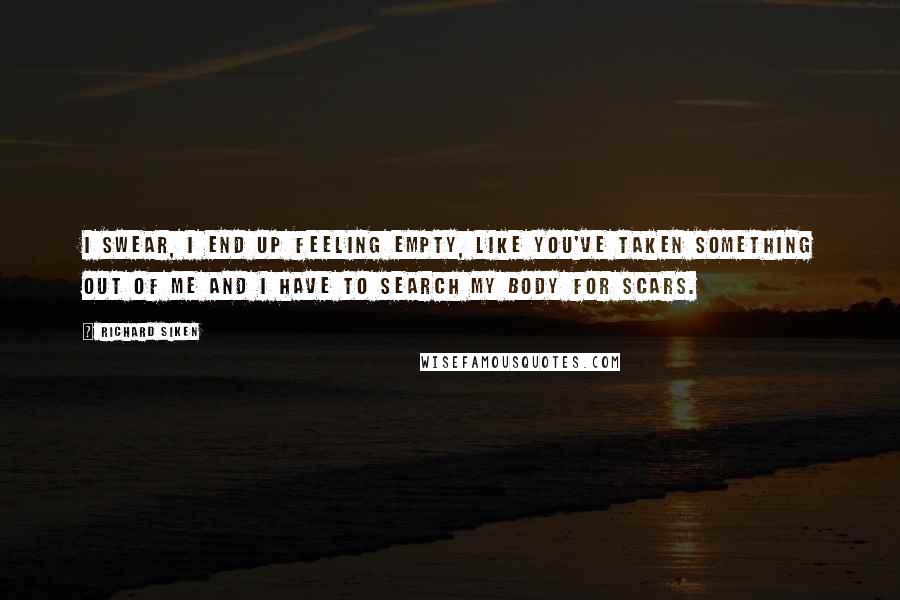 Richard Siken Quotes: I swear, I end up feeling empty, like you've taken something out of me and I have to search my body for scars.