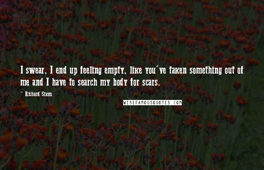 Richard Siken Quotes: I swear, I end up feeling empty, like you've taken something out of me and I have to search my body for scars.