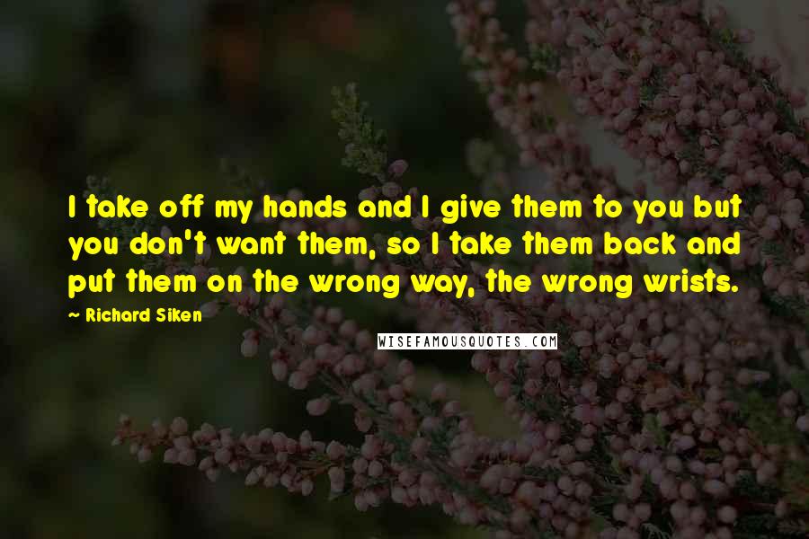 Richard Siken Quotes: I take off my hands and I give them to you but you don't want them, so I take them back and put them on the wrong way, the wrong wrists.