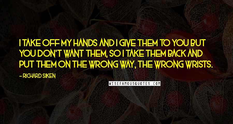 Richard Siken Quotes: I take off my hands and I give them to you but you don't want them, so I take them back and put them on the wrong way, the wrong wrists.