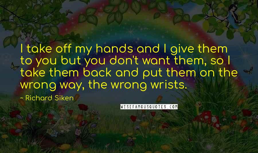 Richard Siken Quotes: I take off my hands and I give them to you but you don't want them, so I take them back and put them on the wrong way, the wrong wrists.