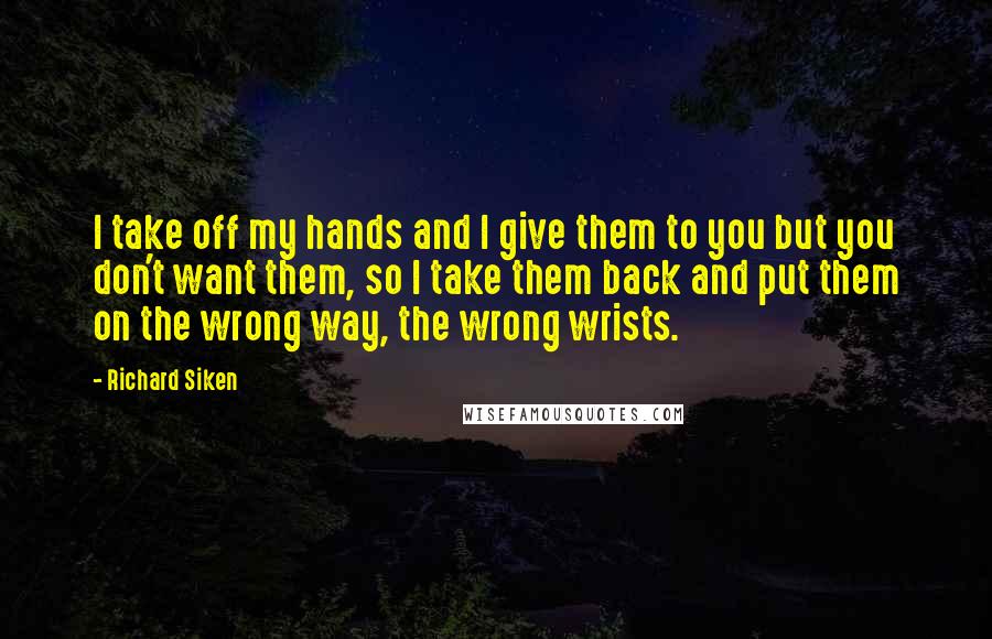 Richard Siken Quotes: I take off my hands and I give them to you but you don't want them, so I take them back and put them on the wrong way, the wrong wrists.