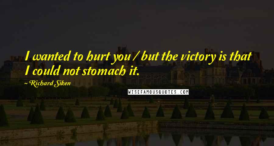 Richard Siken Quotes: I wanted to hurt you / but the victory is that I could not stomach it.